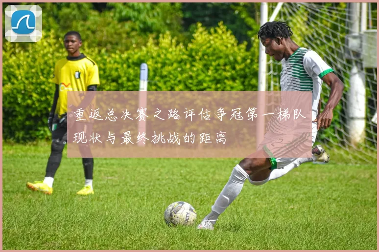 重返总决赛之路评估争冠第一梯队现状与最终挑战的距离