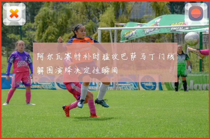 阿尔瓦赛特补时猛攻巴萨马丁门线解围演绎决定性瞬间