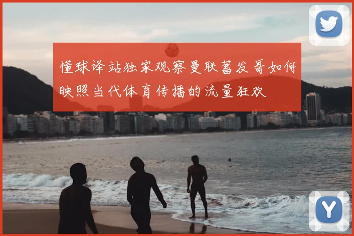 懂球译站独家观察曼联蓄发哥如何映照当代体育传播的流量狂欢