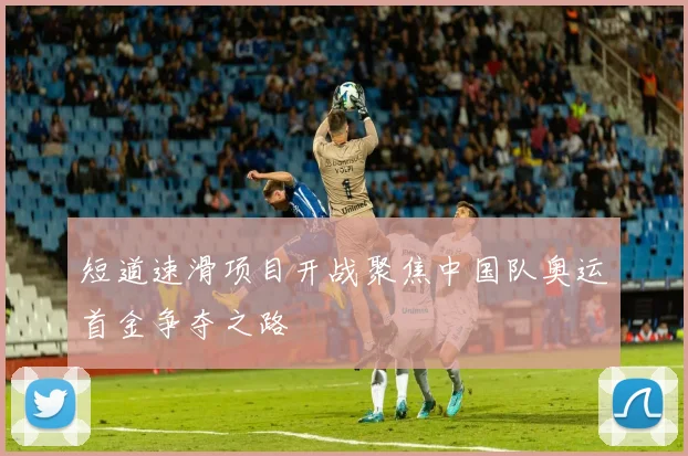 短道速滑项目开战聚焦中国队奥运首金争夺之路