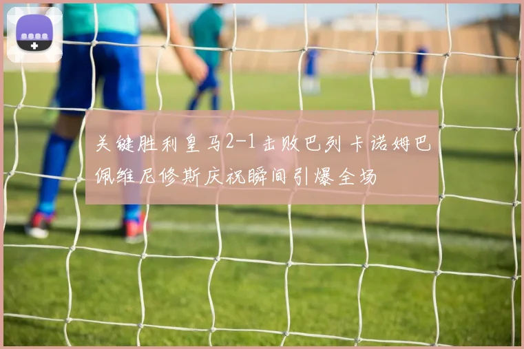 关键胜利皇马2-1击败巴列卡诺姆巴佩维尼修斯庆祝瞬间引爆全场