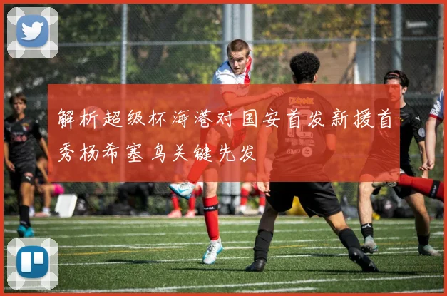 解析超级杯海港对国安首发新援首秀杨希塞鸟关键先发