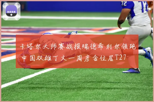 卡塔尔大师赛战报瑞德希利尔领跑 中国双雄丁文一周彦含位居T27