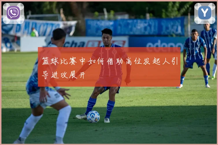 篮球比赛中如何借助高位发起人引导进攻展开