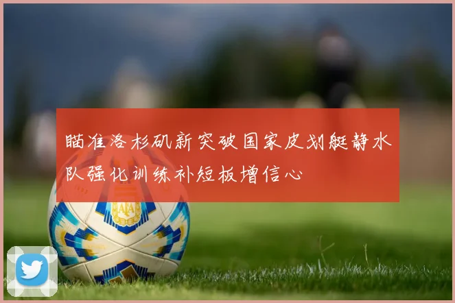 瞄准洛杉矶新突破国家皮划艇静水队强化训练补短板增信心