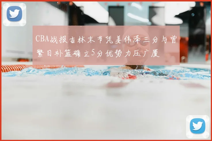 CBA战报吉林末节凭姜伟泽三分与曾繁日补篮确立5分优势力压广厦