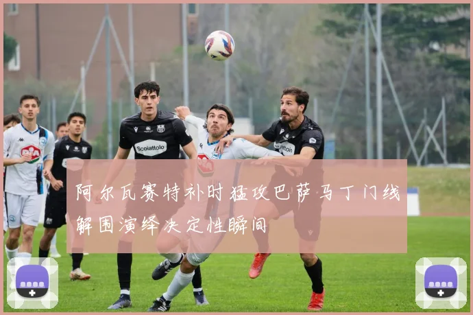 阿尔瓦赛特补时猛攻巴萨马丁门线解围演绎决定性瞬间
