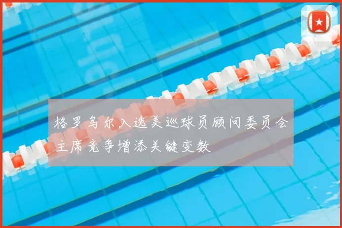 格罗乌尔入选美巡球员顾问委员会主席竞争增添关键变数