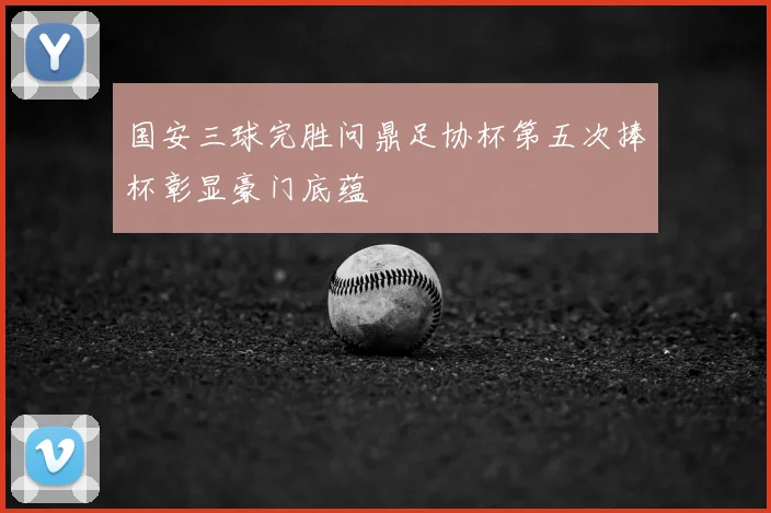 国安三球完胜问鼎足协杯第五次捧杯彰显豪门底蕴