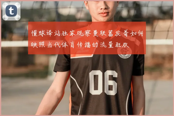 懂球译站独家观察曼联蓄发哥如何映照当代体育传播的流量狂欢