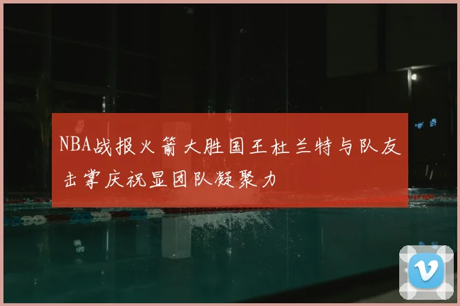 NBA战报火箭大胜国王杜兰特与队友击掌庆祝显团队凝聚力