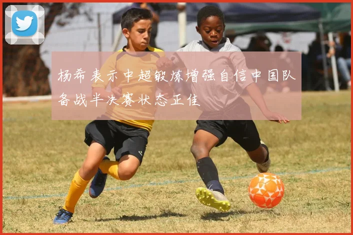 杨希表示中超锻炼增强自信中国队备战半决赛状态正佳