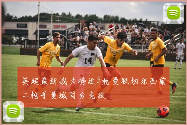 英超最新战力榜近5轮曼联切尔西前二枪手曼城同分竞技