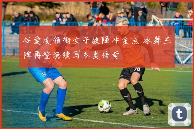 谷爱凌领衔女子坡障冲金点 冰舞王牌再登场续写冬奥传奇