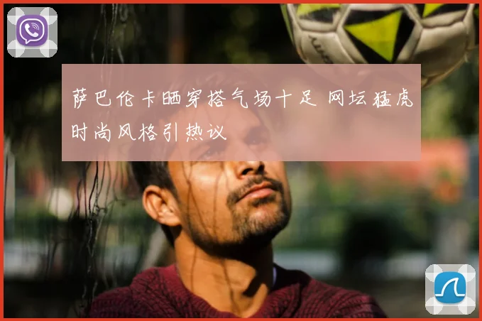 萨巴伦卡晒穿搭气场十足 网坛猛虎时尚风格引热议