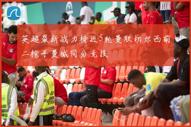英超最新战力榜近5轮曼联切尔西前二枪手曼城同分竞技